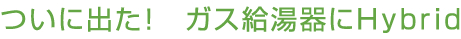 ついに出た！ガス給湯器にHybrid