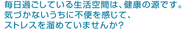 毎日過ごしている生活空間は健康の源です。気づかないうちに不便を感じて、ストレスを溜めていませんか？