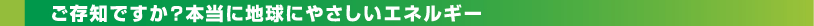 ご存知ですか？本当にやさしいエネルギー